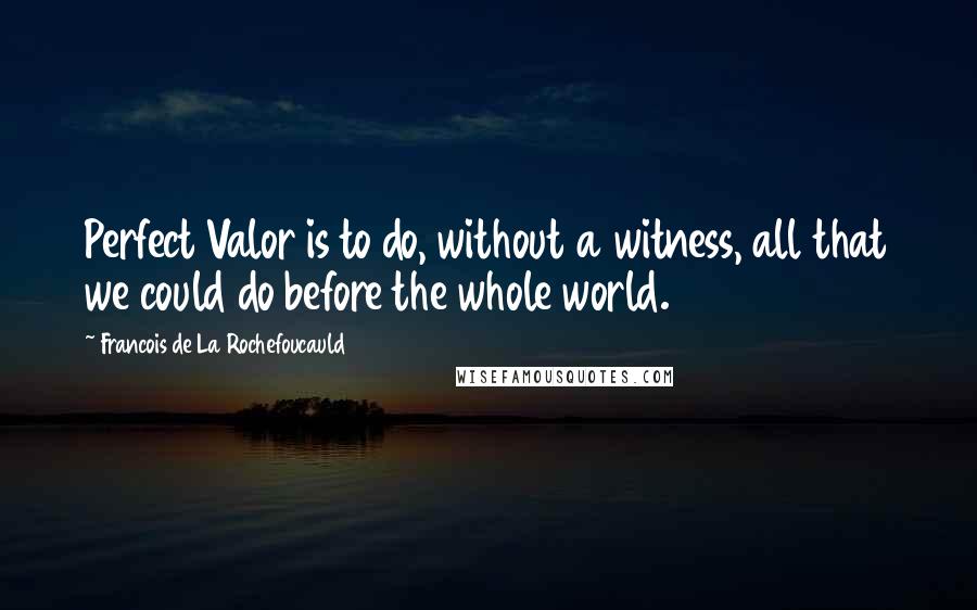 Francois De La Rochefoucauld Quotes: Perfect Valor is to do, without a witness, all that we could do before the whole world.