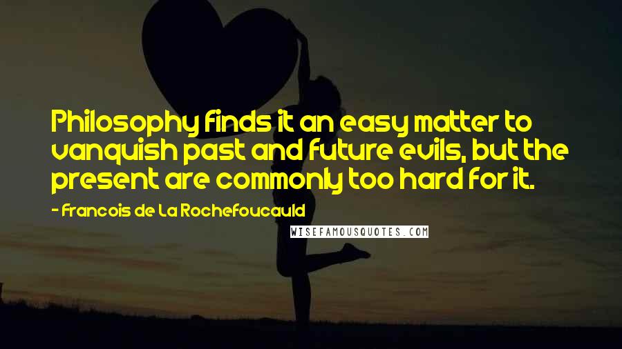 Francois De La Rochefoucauld Quotes: Philosophy finds it an easy matter to vanquish past and future evils, but the present are commonly too hard for it.