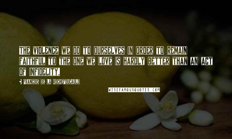 Francois De La Rochefoucauld Quotes: The violence we do to ourselves in order to remain faithful to the one we love is hardly better than an act of infidelity.