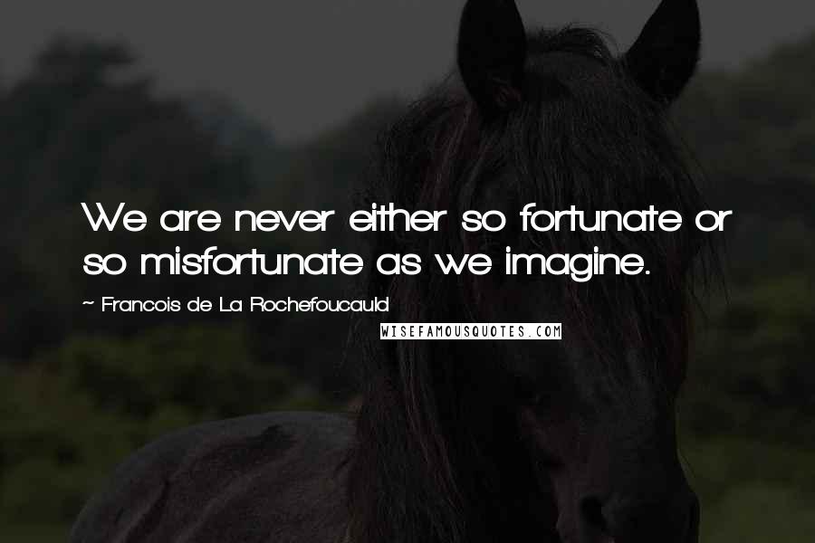 Francois De La Rochefoucauld Quotes: We are never either so fortunate or so misfortunate as we imagine.