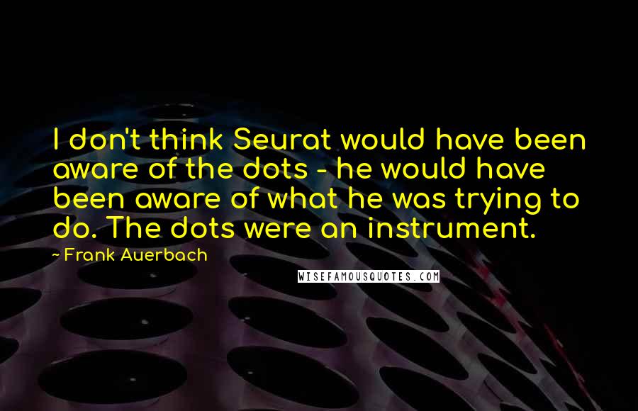 Frank Auerbach Quotes: I don't think Seurat would have been aware of the dots - he would have been aware of what he was trying to do. The dots were an instrument.