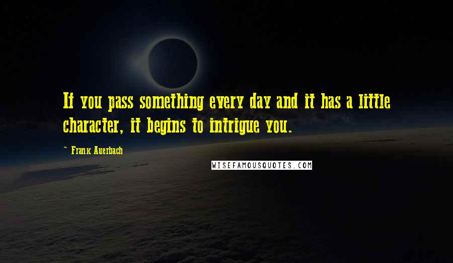 Frank Auerbach Quotes: If you pass something every day and it has a little character, it begins to intrigue you.