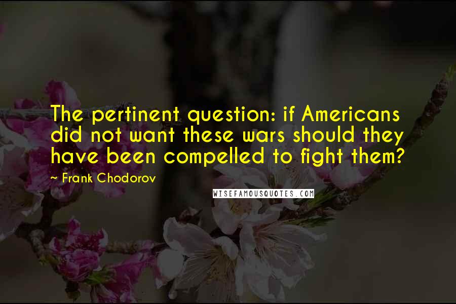 Frank Chodorov Quotes: The pertinent question: if Americans did not want these wars should they have been compelled to fight them?