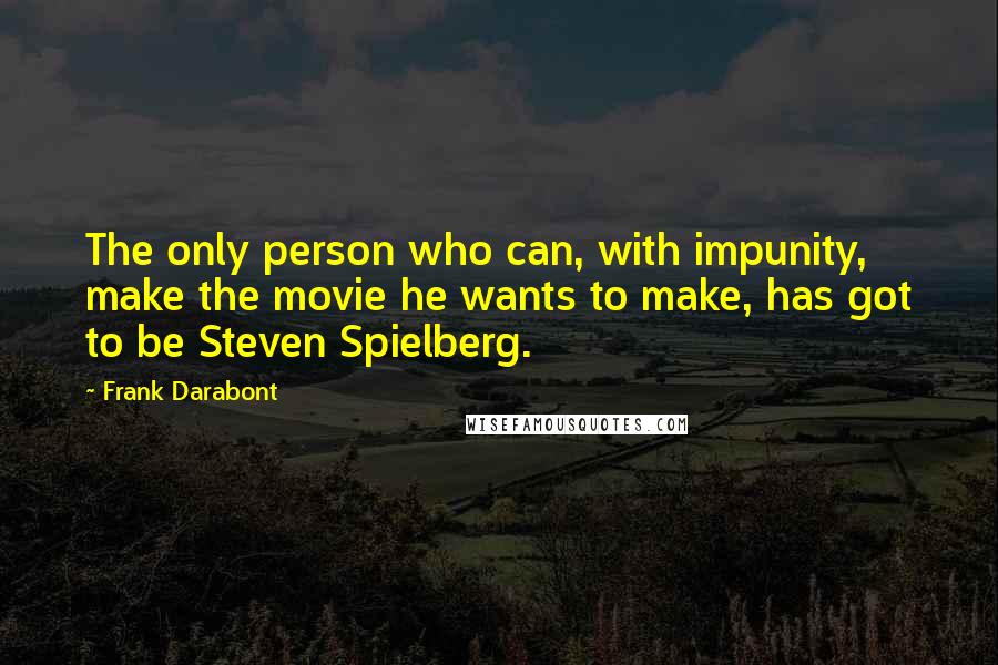 Frank Darabont Quotes: The only person who can, with impunity, make the movie he wants to make, has got to be Steven Spielberg.