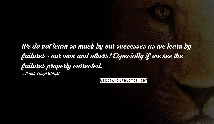 Frank Lloyd Wright Quotes: We do not learn so much by our successes as we learn by failures - our own and others! Especially if we see the failures properly corrected.