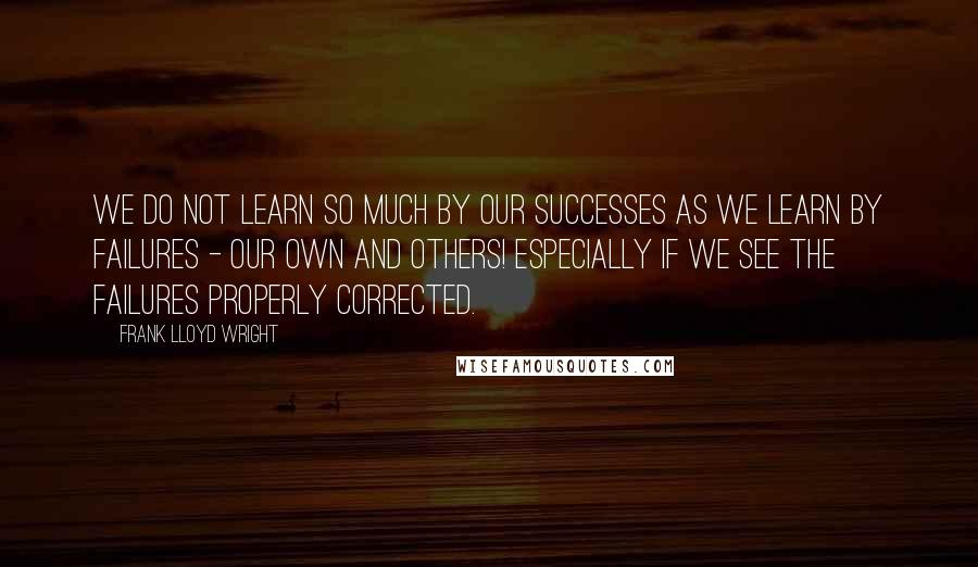 Frank Lloyd Wright Quotes: We do not learn so much by our successes as we learn by failures - our own and others! Especially if we see the failures properly corrected.