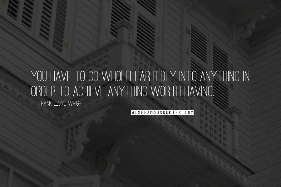 Frank Lloyd Wright Quotes: You have to go wholeheartedly into anything in order to achieve anything worth having.