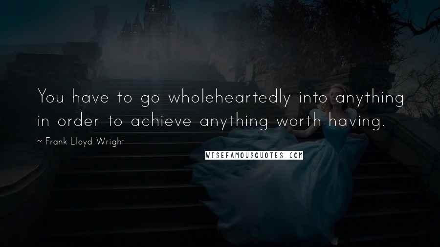 Frank Lloyd Wright Quotes: You have to go wholeheartedly into anything in order to achieve anything worth having.