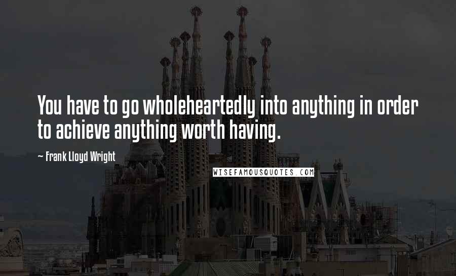 Frank Lloyd Wright Quotes: You have to go wholeheartedly into anything in order to achieve anything worth having.