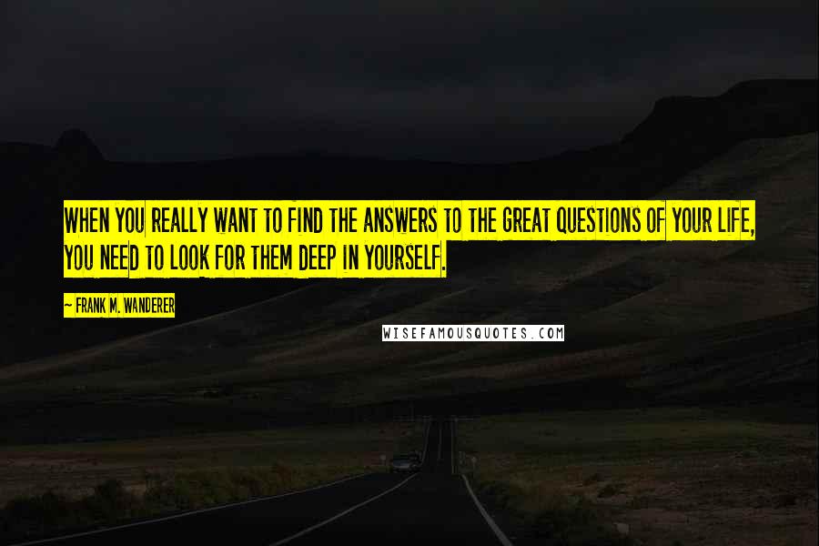 Frank M. Wanderer Quotes: When you really want to find the answers to the great questions of your life, you need to look for them deep in yourself.