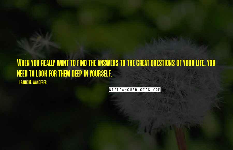 Frank M. Wanderer Quotes: When you really want to find the answers to the great questions of your life, you need to look for them deep in yourself.