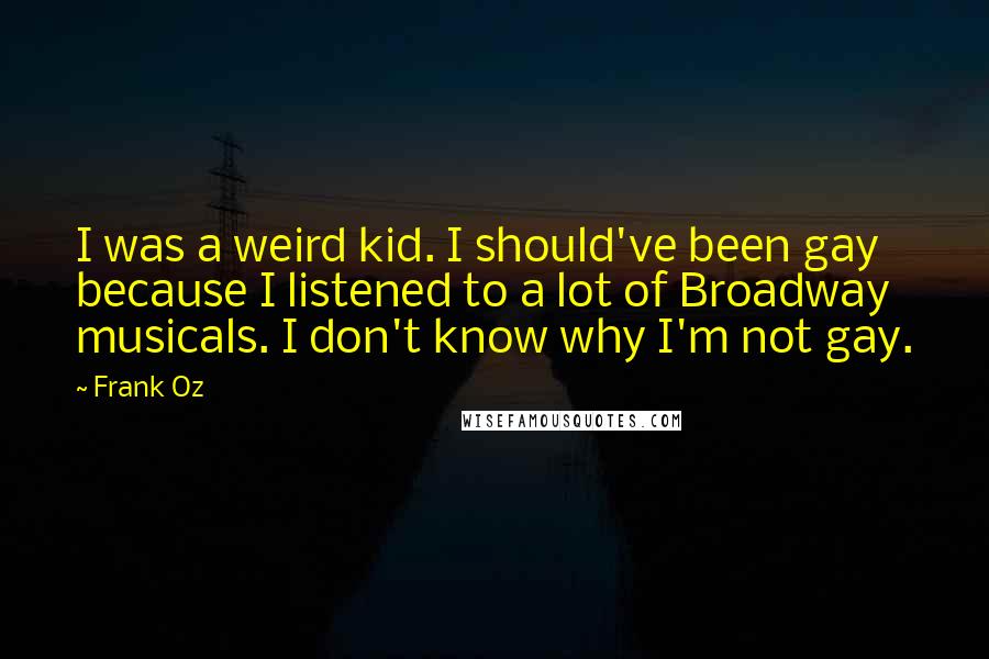 Frank Oz Quotes: I was a weird kid. I should've been gay because I listened to a lot of Broadway musicals. I don't know why I'm not gay.