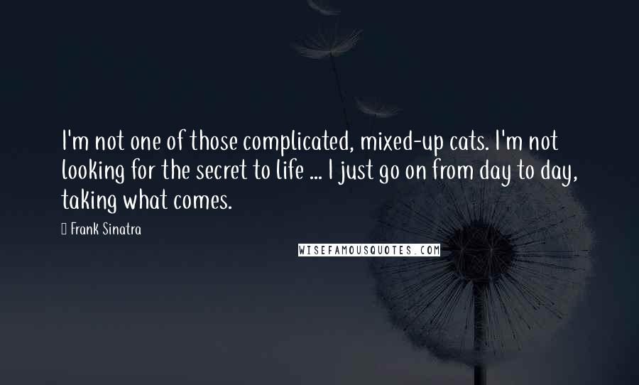 Frank Sinatra Quotes: I'm not one of those complicated, mixed-up cats. I'm not looking for the secret to life ... I just go on from day to day, taking what comes.