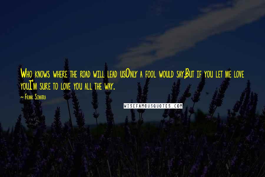 Frank Sinatra Quotes: Who knows where the road will lead usOnly a fool would say,But if you let me love youI'm sure to love you all the way.