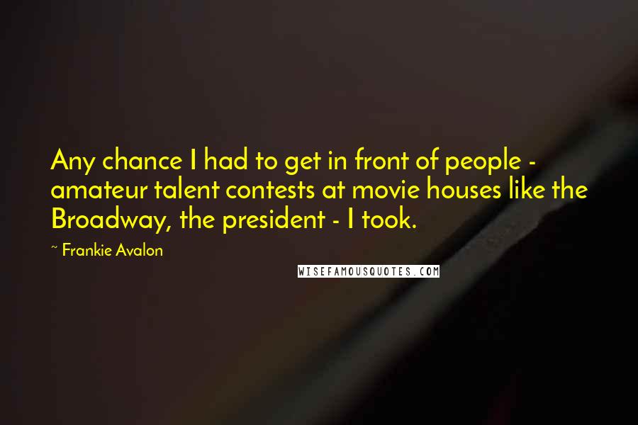 Frankie Avalon Quotes: Any chance I had to get in front of people - amateur talent contests at movie houses like the Broadway, the president - I took.