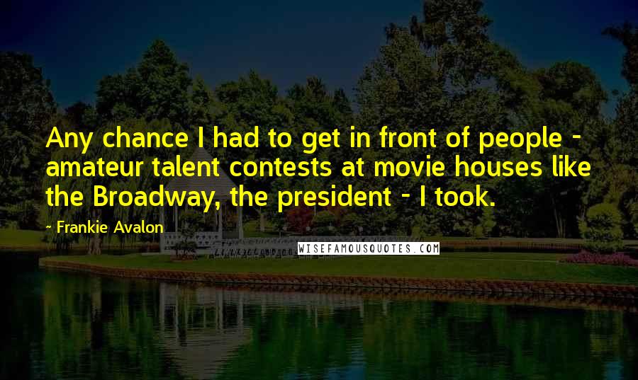 Frankie Avalon Quotes: Any chance I had to get in front of people - amateur talent contests at movie houses like the Broadway, the president - I took.