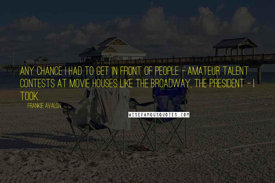 Frankie Avalon Quotes: Any chance I had to get in front of people - amateur talent contests at movie houses like the Broadway, the president - I took.