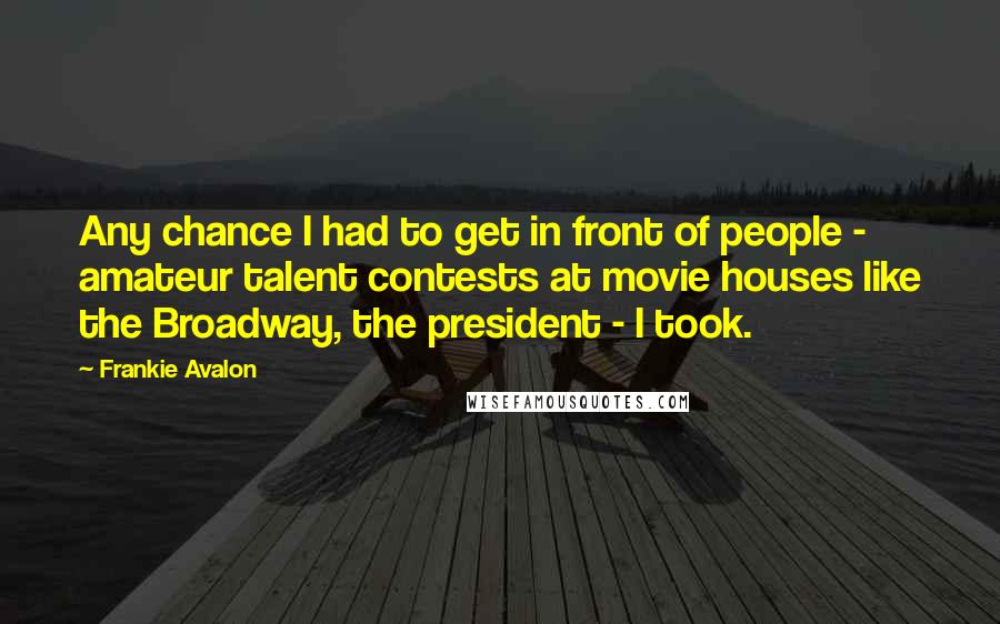 Frankie Avalon Quotes: Any chance I had to get in front of people - amateur talent contests at movie houses like the Broadway, the president - I took.