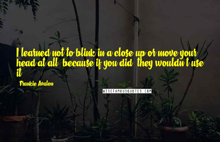 Frankie Avalon Quotes: I learned not to blink in a close-up or move your head at all, because if you did, they wouldn't use it.