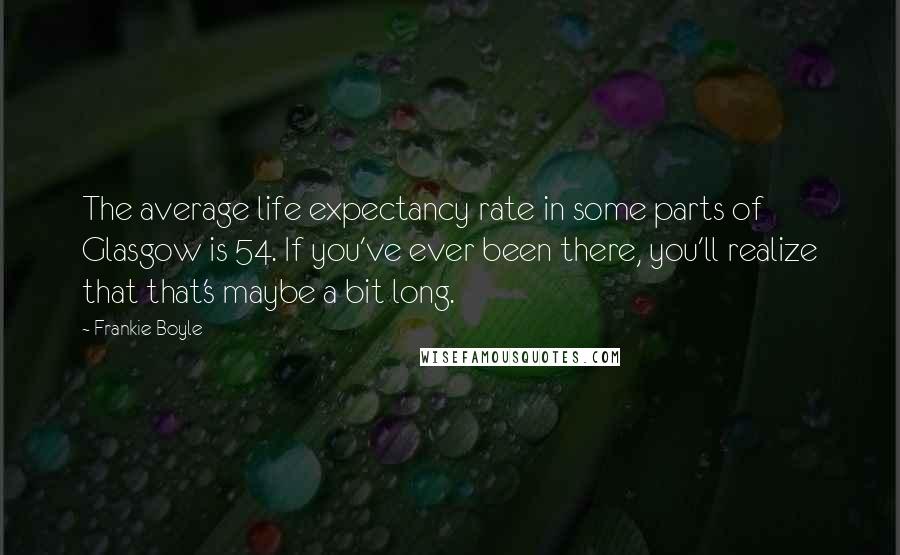 Frankie Boyle Quotes: The average life expectancy rate in some parts of Glasgow is 54. If you've ever been there, you'll realize that that's maybe a bit long.