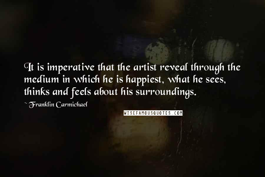 Franklin Carmichael Quotes: It is imperative that the artist reveal through the medium in which he is happiest, what he sees, thinks and feels about his surroundings.