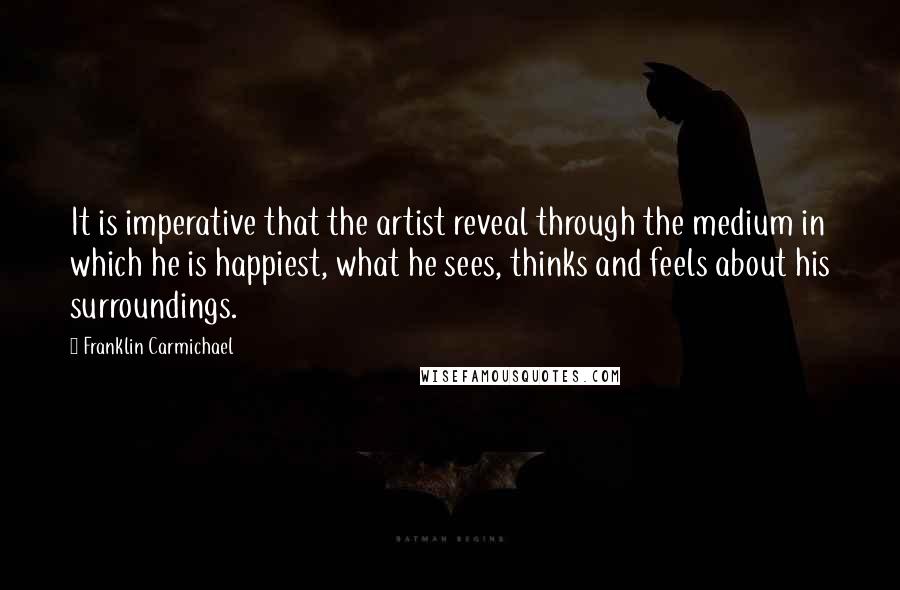 Franklin Carmichael Quotes: It is imperative that the artist reveal through the medium in which he is happiest, what he sees, thinks and feels about his surroundings.