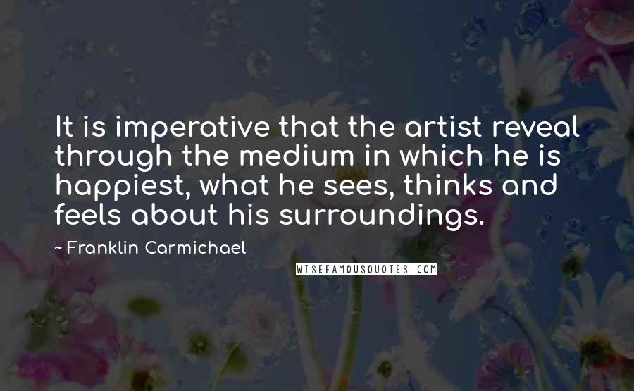 Franklin Carmichael Quotes: It is imperative that the artist reveal through the medium in which he is happiest, what he sees, thinks and feels about his surroundings.