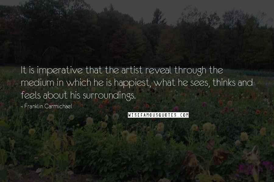 Franklin Carmichael Quotes: It is imperative that the artist reveal through the medium in which he is happiest, what he sees, thinks and feels about his surroundings.