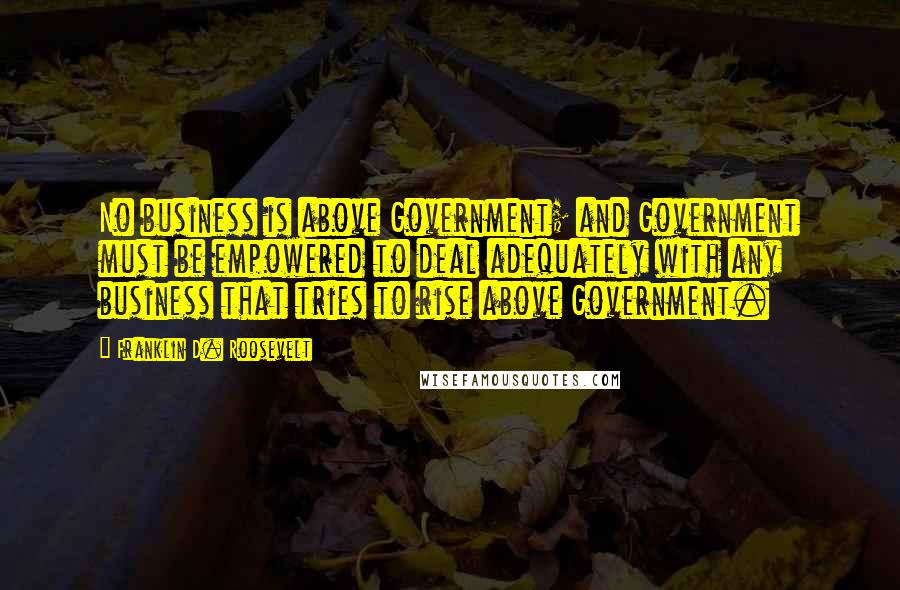 Franklin D. Roosevelt Quotes: No business is above Government; and Government must be empowered to deal adequately with any business that tries to rise above Government.