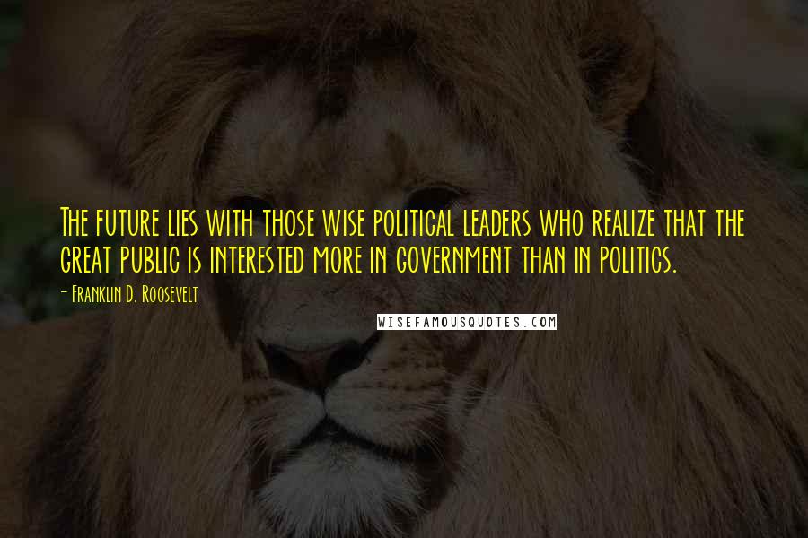 Franklin D. Roosevelt Quotes: The future lies with those wise political leaders who realize that the great public is interested more in government than in politics.