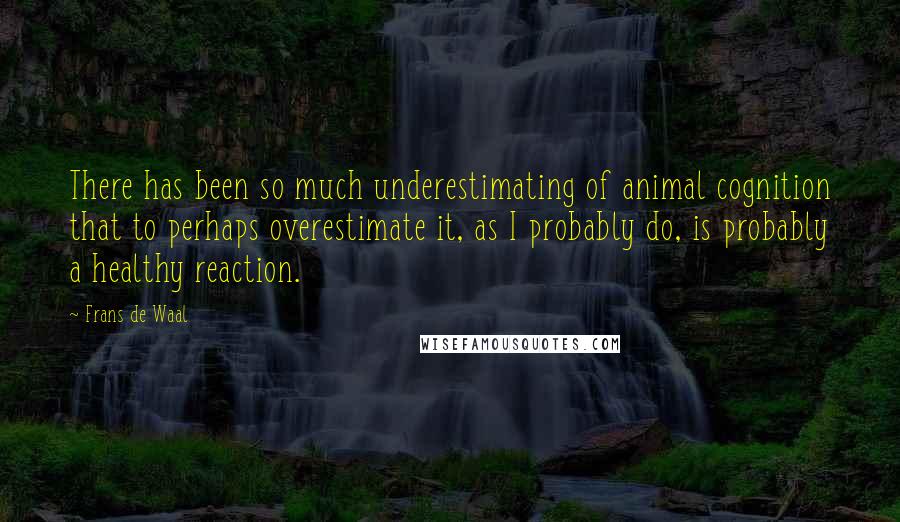 Frans De Waal Quotes: There has been so much underestimating of animal cognition that to perhaps overestimate it, as I probably do, is probably a healthy reaction.