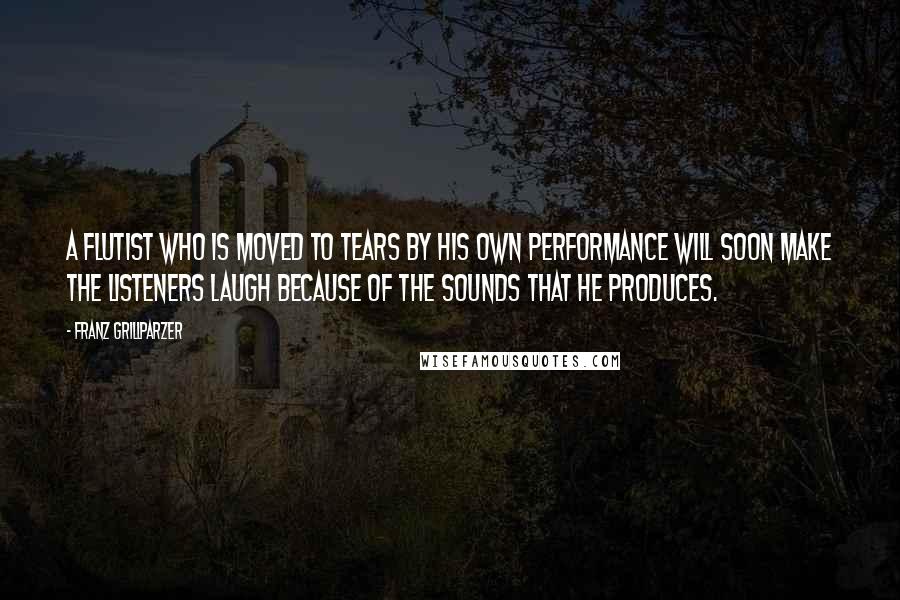 Franz Grillparzer Quotes: A flutist who is moved to tears by his own performance will soon make the listeners laugh because of the sounds that he produces.