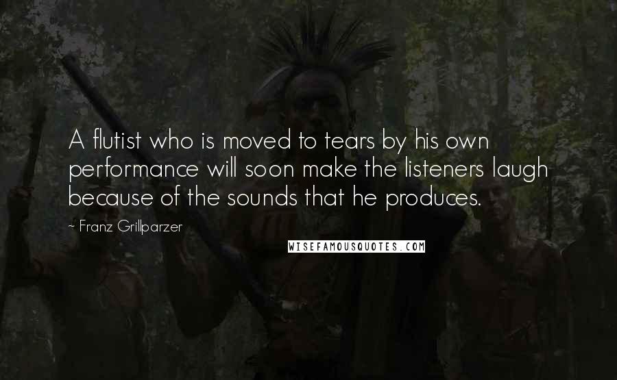 Franz Grillparzer Quotes: A flutist who is moved to tears by his own performance will soon make the listeners laugh because of the sounds that he produces.