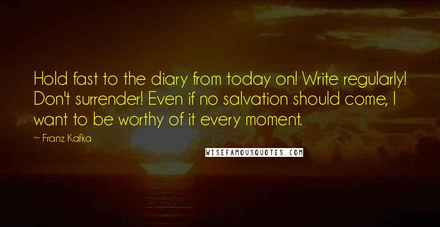 Franz Kafka Quotes: Hold fast to the diary from today on! Write regularly! Don't surrender! Even if no salvation should come, I want to be worthy of it every moment.