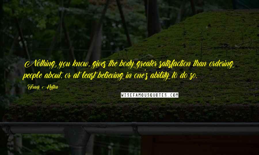 Franz Kafka Quotes: Nothing, you know, gives the body greater satisfaction than ordering people about, or at least believing in one's ability to do so.