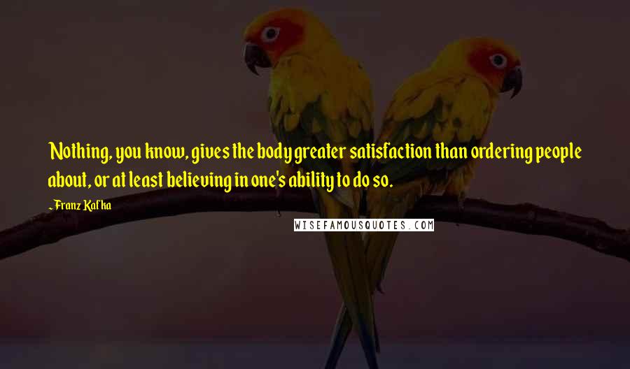 Franz Kafka Quotes: Nothing, you know, gives the body greater satisfaction than ordering people about, or at least believing in one's ability to do so.