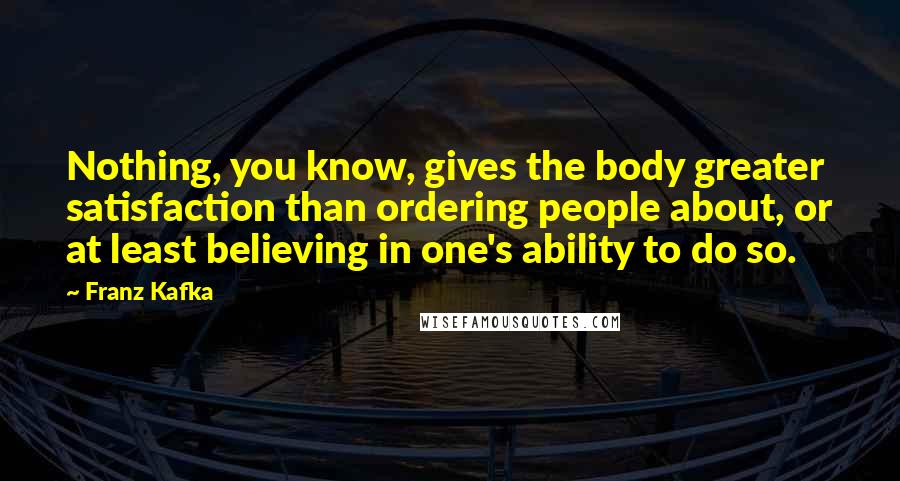 Franz Kafka Quotes: Nothing, you know, gives the body greater satisfaction than ordering people about, or at least believing in one's ability to do so.