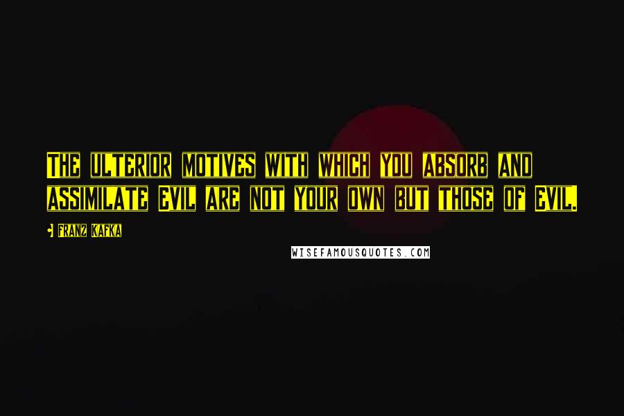 Franz Kafka Quotes: The ulterior motives with which you absorb and assimilate Evil are not your own but those of Evil.