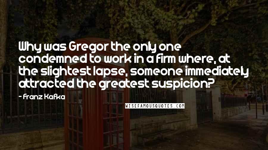 Franz Kafka Quotes: Why was Gregor the only one condemned to work in a firm where, at the slightest lapse, someone immediately attracted the greatest suspicion?