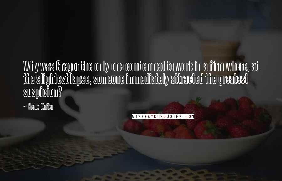 Franz Kafka Quotes: Why was Gregor the only one condemned to work in a firm where, at the slightest lapse, someone immediately attracted the greatest suspicion?