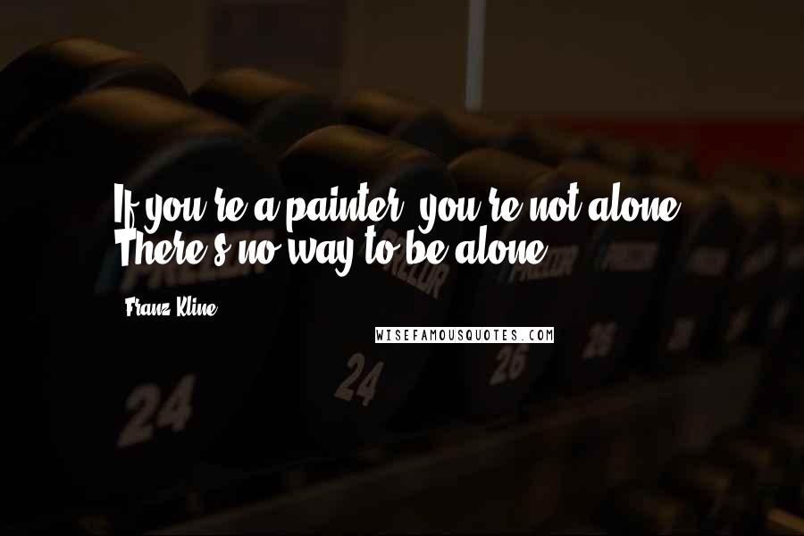 Franz Kline Quotes: If you're a painter, you're not alone. There's no way to be alone.