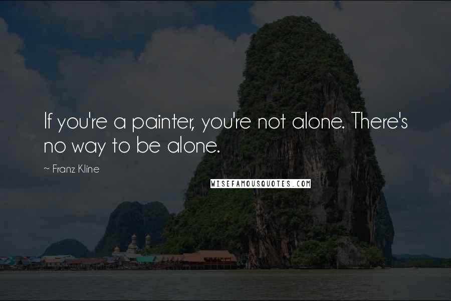 Franz Kline Quotes: If you're a painter, you're not alone. There's no way to be alone.