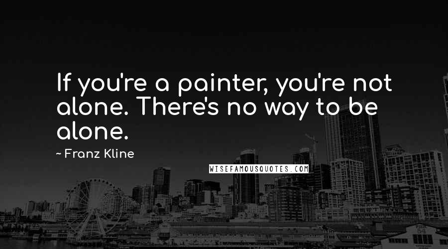 Franz Kline Quotes: If you're a painter, you're not alone. There's no way to be alone.