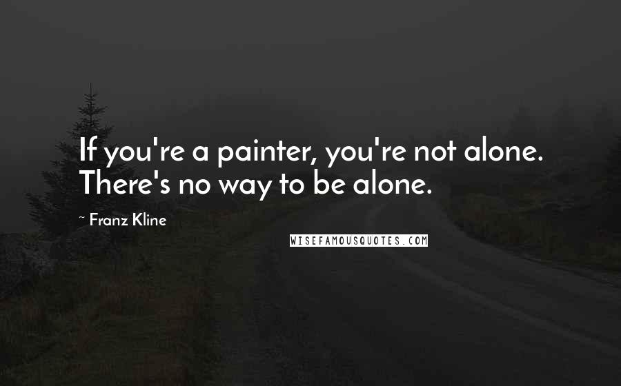 Franz Kline Quotes: If you're a painter, you're not alone. There's no way to be alone.