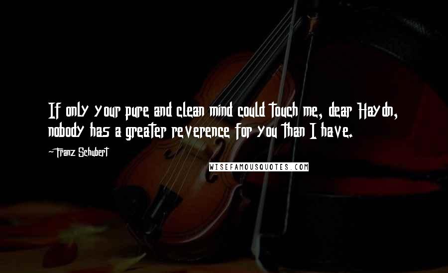 Franz Schubert Quotes: If only your pure and clean mind could touch me, dear Haydn, nobody has a greater reverence for you than I have.