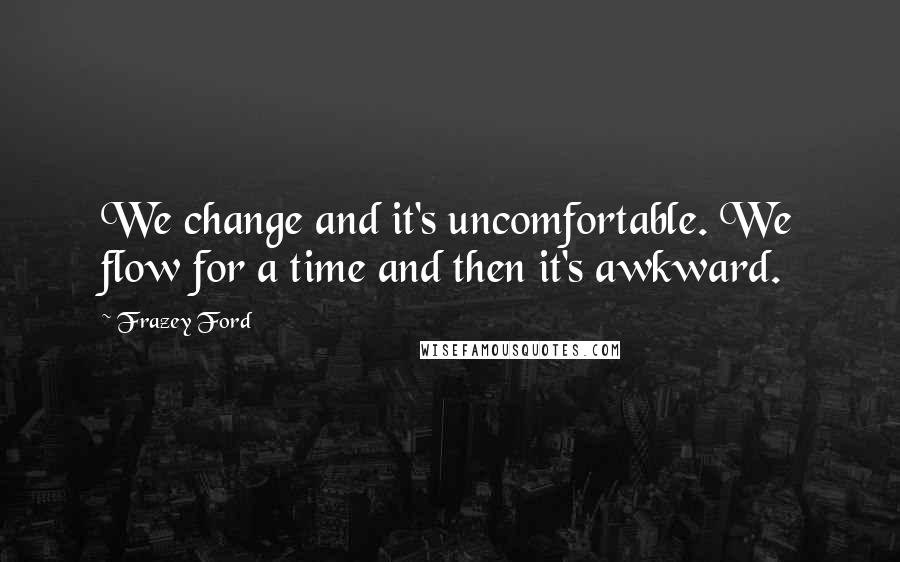 Frazey Ford Quotes: We change and it's uncomfortable. We flow for a time and then it's awkward.