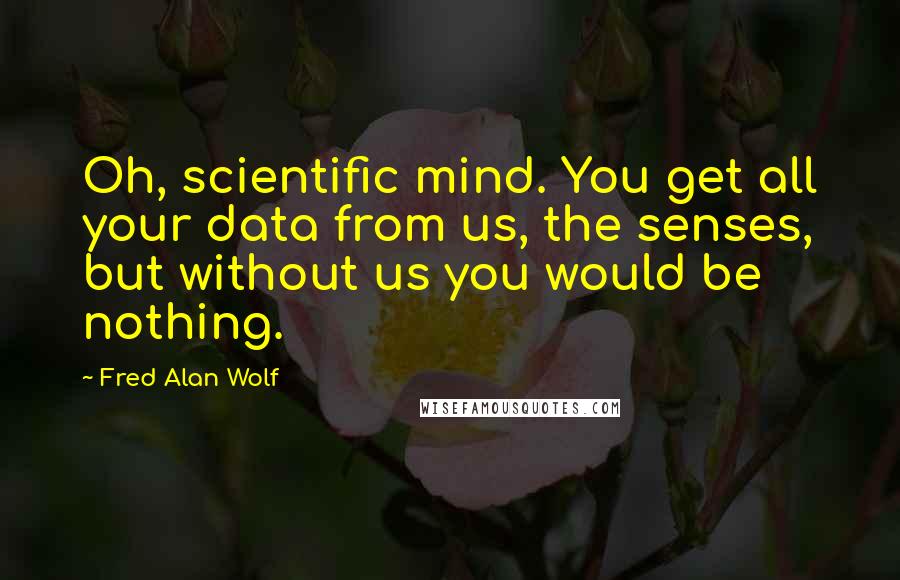 Fred Alan Wolf Quotes: Oh, scientific mind. You get all your data from us, the senses, but without us you would be nothing.