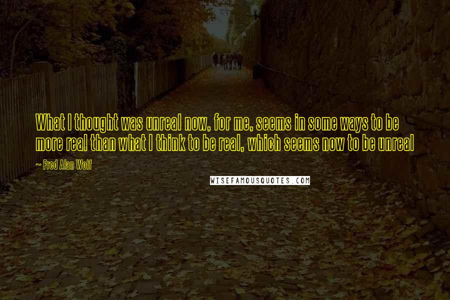 Fred Alan Wolf Quotes: What I thought was unreal now, for me, seems in some ways to be more real than what I think to be real, which seems now to be unreal