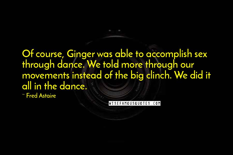 Fred Astaire Quotes: Of course, Ginger was able to accomplish sex through dance. We told more through our movements instead of the big clinch. We did it all in the dance.