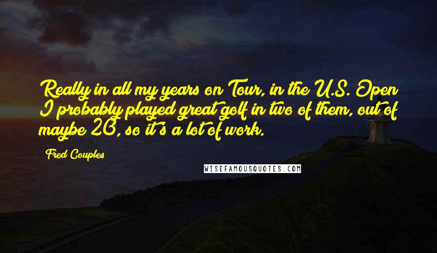 Fred Couples Quotes: Really in all my years on Tour, in the U.S. Open I probably played great golf in two of them, out of maybe 20, so it's a lot of work.